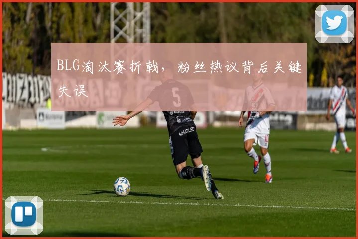 BLG淘汰赛折戟，粉丝热议背后关键失误