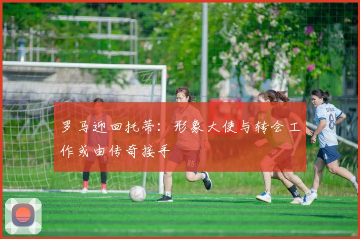 罗马迎回托蒂：形象大使与转会工作或由传奇接手