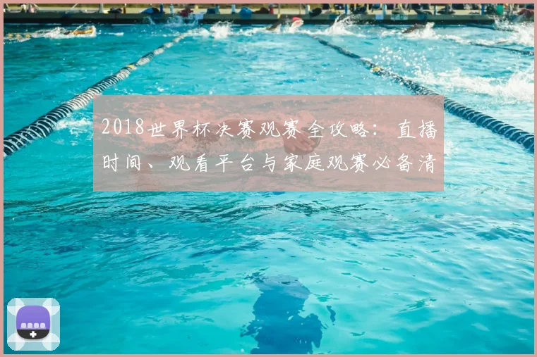 2018世界杯决赛观赛全攻略：直播时间、观看平台与家庭观赛必备清单
