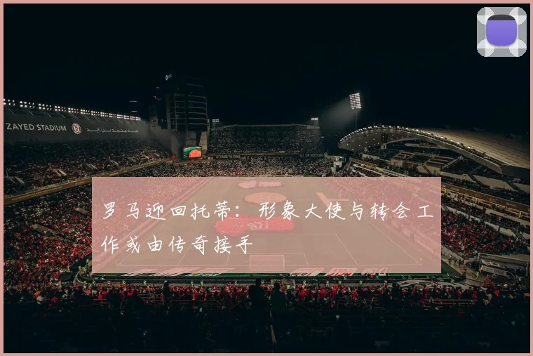 罗马迎回托蒂：形象大使与转会工作或由传奇接手