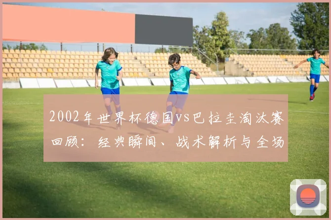 2002年世界杯德国vs巴拉圭淘汰赛回顾：经典瞬间、战术解析与全场录像