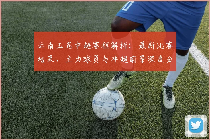 云南玉昆中超赛程解析：最新比赛结果、主力球员与冲超前景深度分析