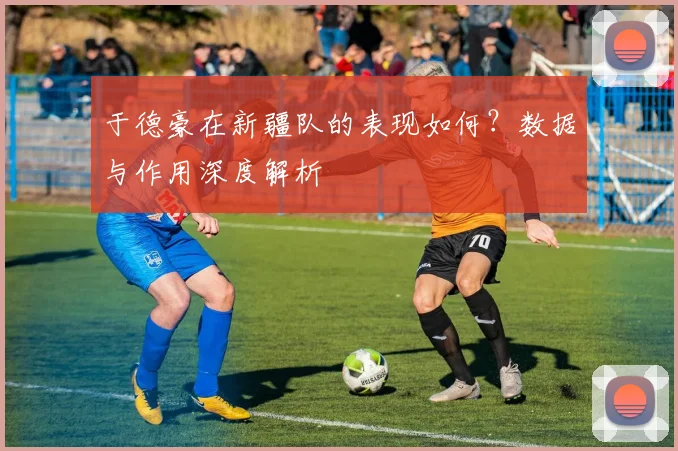 于德豪在新疆队的表现如何?数据与作用深度解析