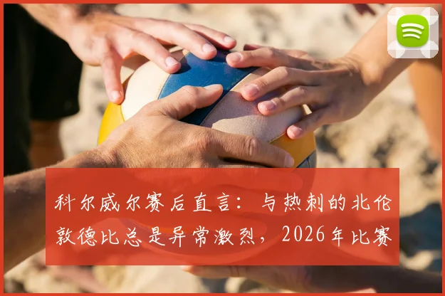 科尔威尔赛后直言：与热刺的北伦敦德比总是异常激烈，2026年比赛氛围不寻常