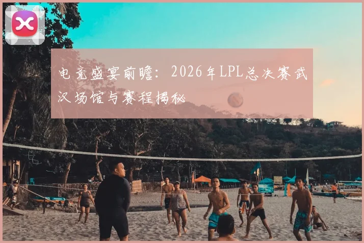 电竞盛宴前瞻:2026年LPL总决赛武汉场馆与赛程揭秘