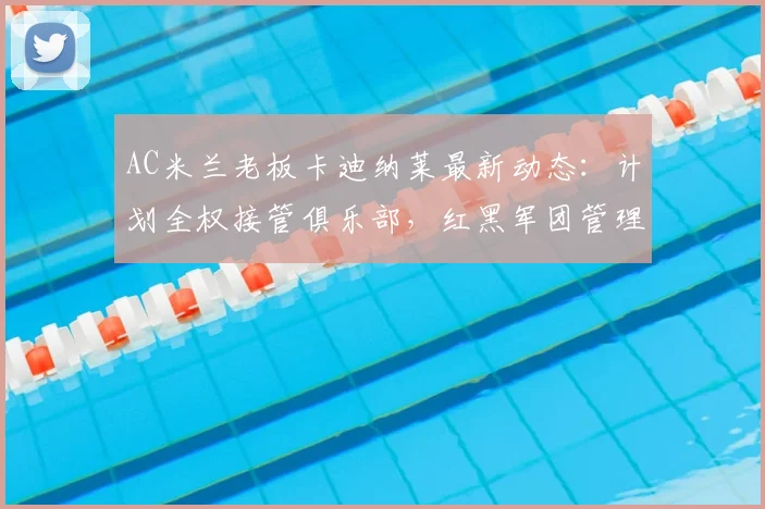 AC米兰老板卡迪纳莱最新动态：计划全权接管俱乐部，红黑军团管理权或将生变