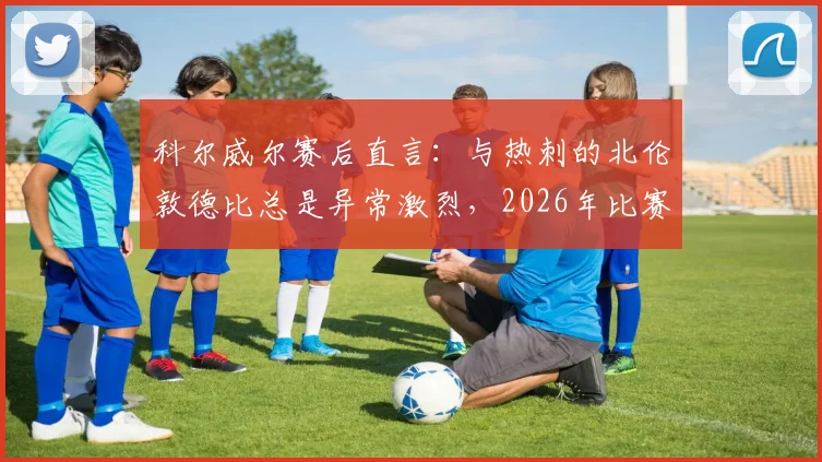 科尔威尔赛后直言：与热刺的北伦敦德比总是异常激烈，2026年比赛氛围不寻常