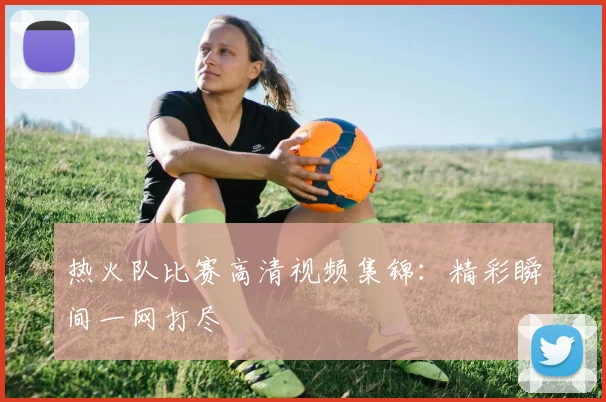热火队比赛高清视频集锦：精彩瞬间一网打尽